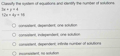 Classify the system of equations and identify the number of solutions.
3x+y=4
12x+4y=16
consistent, dependent; one solution
consistent, independent; one solution
consistent, dependent; infinite number of solutions
inconsistent; no solution