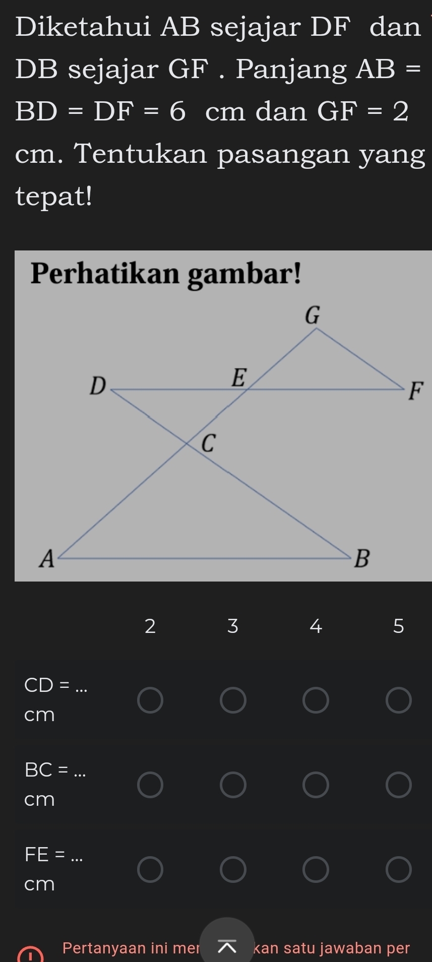 Diketahui AB sejajar DF dan
DB sejajar GF. Panjang AB=
BD=DF=6 cm dan GF=2
cm. Tentukan pasangan yang 
tepat! 
Perhatikan gambar! 
2 
3 
4 
5
C =
_
cm
_ BC=
cm
_
cm
Pertanyaan ini mer kan satu jawaban per