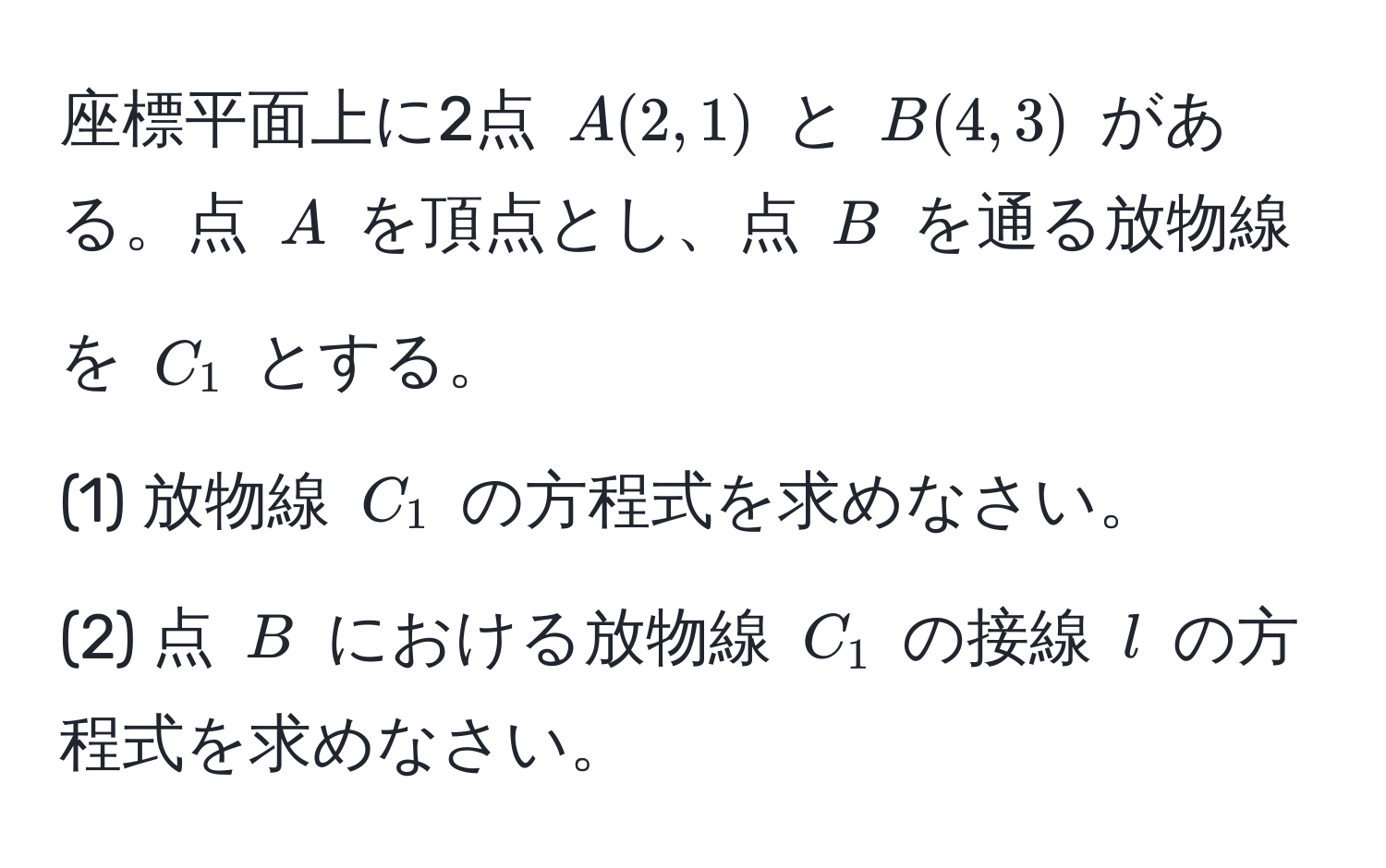 座標平面上に2点 $A(2,1)$ と $B(4,3)$ がある。点 $A$ を頂点とし、点 $B$ を通る放物線を $C_1$ とする。  
(1) 放物線 $C_1$ の方程式を求めなさい。  
(2) 点 $B$ における放物線 $C_1$ の接線 $l$ の方程式を求めなさい。