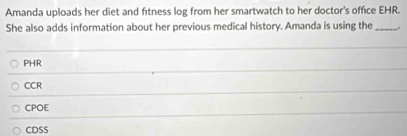 Amanda uploads her diet and fitness log from her smartwatch to her doctor's office EHR.
She also adds information about her previous medical history. Amanda is using the _.
PHR
CCR
CPOE
CDSS