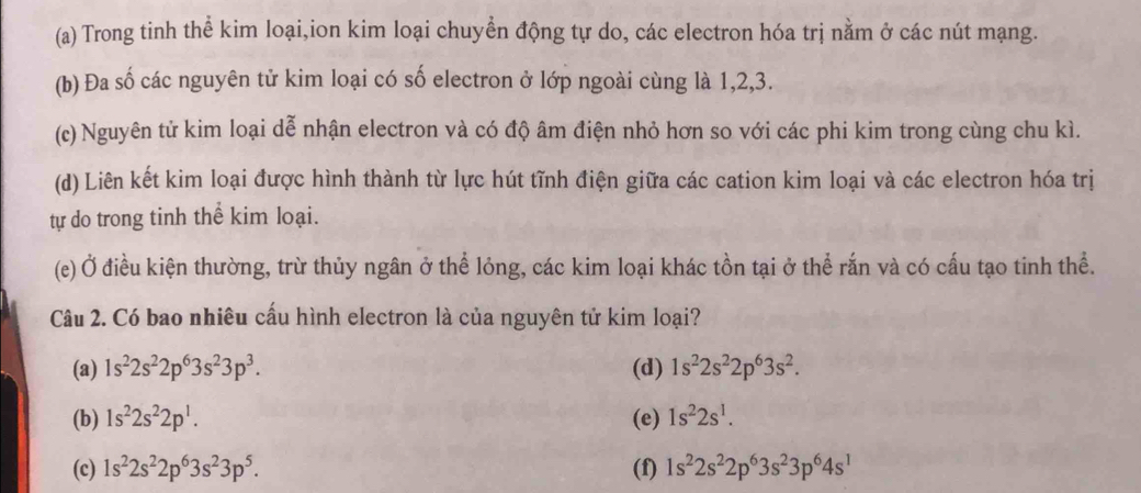 Trong tinh thể kim loại,ion kim loại chuyển động tự do, các electron hóa trị nằm ở các nút mạng.
(b) Đa số các nguyên tử kim loại có số electron ở lớp ngoài cùng là 1, 2, 3.
(c) Nguyên tử kim loại dễ nhận electron và có độ âm điện nhỏ hơn so với các phi kim trong cùng chu kì.
(d) Liên kết kim loại được hình thành từ lực hút tĩnh điện giữa các cation kim loại và các electron hóa trị
tự do trong tinh thể kim loại.
(e) Ở điều kiện thường, trừ thủy ngân ở thể lỏng, các kim loại khác tồn tại ở thể rắn và có cấu tạo tinh thể.
Câu 2. Có bao nhiêu cấu hình electron là của nguyên tử kim loại?
(a) 1s^22s^22p^63s^23p^3. (d) 1s^22s^22p^63s^2.
(b) 1s^22s^22p^1. (e) 1s^22s^1.
(c) 1s^22s^22p^63s^23p^5. (f) 1s^22s^22p^63s^23p^64s^1