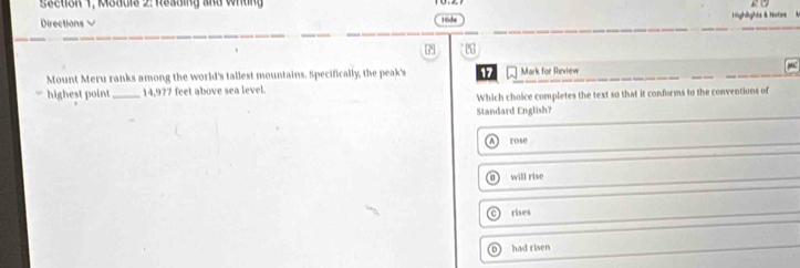 Section 1, Module 2: Reading and Wrling
Directions V Hide Highlights & Notes
Mount Meru ranks among the world's tallest mountains. Specifically, the peak's 17 Mark for Review
highest point_ 14,977 feet above sea level.
Which choice completes the text so that it conforms to the conventions of
Standard English?
rose
D will rise
Othes
D 1 had risen