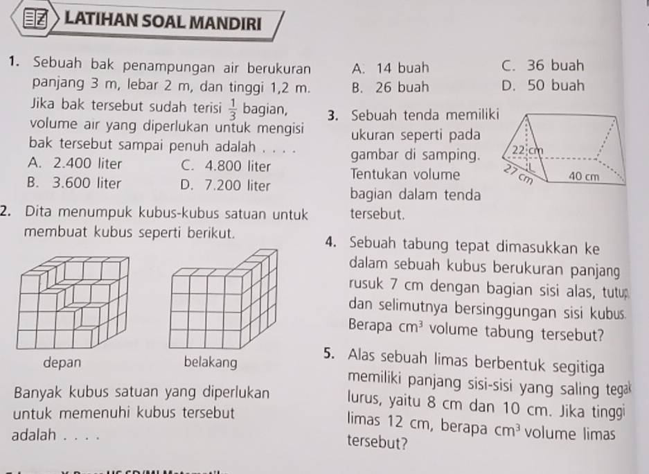 LATIHAN SOAL MANDIRI
1. Sebuah bak penampungan air berukuran A. 14 buah C. 36 buah
panjang 3 m, lebar 2 m, dan tinggi 1,2 m. B. 26 buah D. 50 buah
Jika bak tersebut sudah terisi  1/3  bagian, 3. Sebuah tenda memilik
volume air yang diperlukan untuk mengisi ukuran seperti pada
bak tersebut sampai penuh adalah . . . . gambar di samping.
A. 2.400 liter C. 4.800 liter
Tentukan volume
B. 3.600 liter D. 7.200 liter
bagian dalam tenda
2. Dita menumpuk kubus-kubus satuan untuk tersebut.
membuat kubus seperti berikut. 4. Sebuah tabung tepat dimasukkan ke
dalam sebuah kubus berukuran panjang
rusuk 7 cm dengan bagian sisi alas, tutu
dan selimutnya bersinggungan sisi kubus.
Berapa cm^3 volume tabung tersebut?
5. Alas sebuah limas berbentuk segitiga
memiliki panjang sisi-sisi yang saling teg 
Banyak kubus satuan yang diperlukan
lurus, yaitu 8 cm dan 10 cm. Jika tinggi
untuk memenuhi kubus tersebut
limas 12 cm, berapa cm^3 volume limas
adalah . . . .
tersebut?