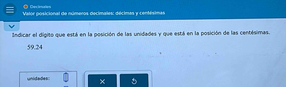 Decimales 
Valor posicional de números decimales: décimas y centésimas 
Indicar el dígito que está en la posición de las unidades y que está en la posición de las centésimas.
59.24
unidades: 
×