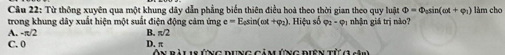 Từ thông xuyên qua một khung dây dẫn phẳng biến thiên điều hoà theo thời gian theo quy luật Phi =Phi _0sin (omega t+varphi _1) làm cho
trong khung dây xuất hiện một suất điện động cảm ứng e=E_0sin (omega t+varphi _2) 0. Hiệu số varphi _2-varphi _1 nhận giá trị nào?
A. -π/2 B. π /2
C. 0 D. π
Ôn bàl 18 ứng đưng cảm Ứng điên từ (3 sâu)