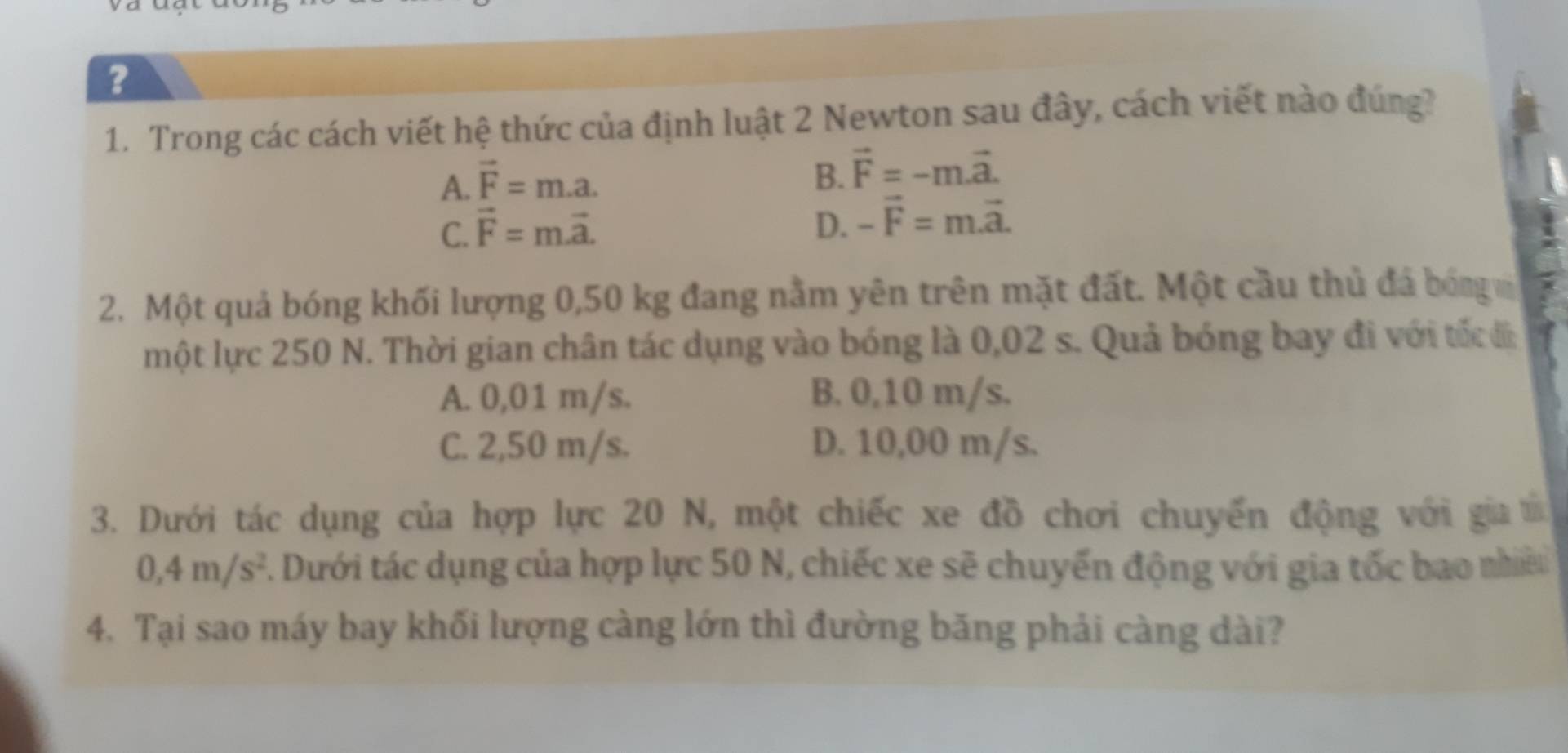 ?
1. Trong các cách viết hệ thức của định luật 2 Newton sau đây, cách viết nào đúng?
A. vector F=m.a.
B. vector F=-m.vector a.
C. vector F=mvector a. D. -vector F=m.vector a. 
2. Một quả bóng khối lượng 0,50 kg đang nằm yên trên mặt đất. Một cầu thủ đá bóng 
một lực 250 N. Thời gian chân tác dụng vào bóng là 0,02 s. Quả bóng bay đi với tốc đi
A. 0,01 m/s. B. 0,10 m/s.
C. 2,50 m/s. D. 10,00 m/s.
3. Dưới tác dụng của hợp lực 20 N, một chiếc xe đồ chơi chuyển động với gia t
0,4m/s^2. Dưới tác dụng của hợp lực 50 N, chiếc xe sẽ chuyển động với gia tốc bao nhề
4. Tại sao máy bay khối lượng càng lớn thì đường băng phải càng dài?