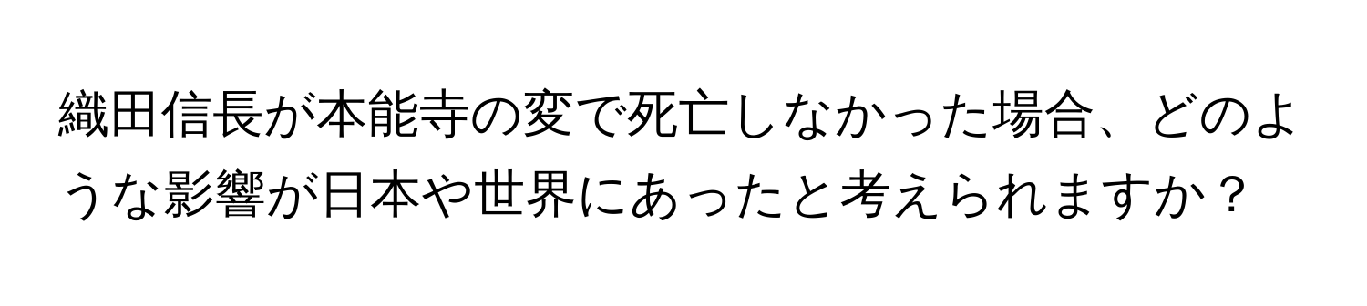 織田信長が本能寺の変で死亡しなかった場合、どのような影響が日本や世界にあったと考えられますか？