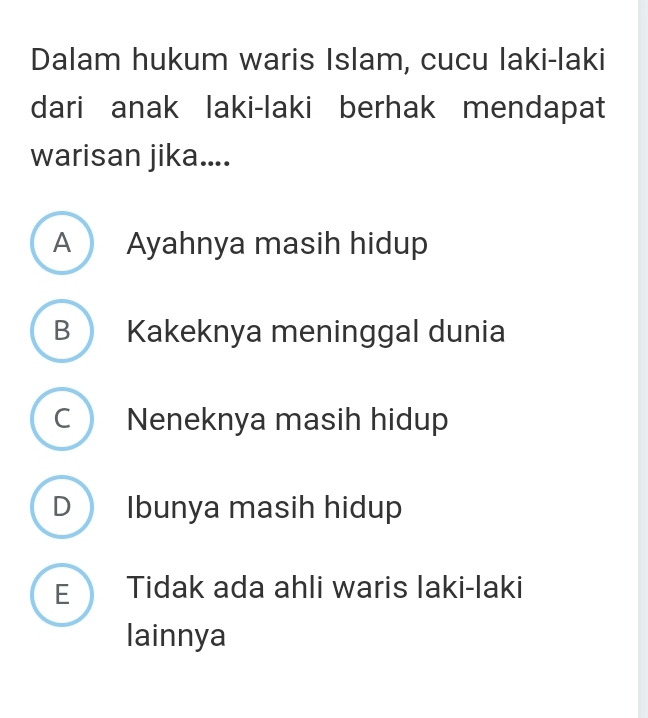 Dalam hukum waris Islam, cucu laki-laki
dari anak laki-laki berhak mendapat
warisan jika....
A Ayahnya masih hidup
B Kakeknya meninggal dunia
C Neneknya masih hidup
D Ibunya masih hidup
E Tidak ada ahli waris laki-laki
lainnya