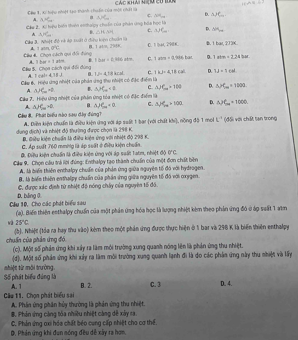 Các khai niệm có bản
Câu 1. Kí hiệu nhiệt tạo thành chuấn của một chất là
D.
C. △ H_298. △ _1H_(273)^0.
A. △ _1H_(298)^0.
B. △ _fH_(298)^o.
Câu 2. Kí hiệu biến thiên enthalpy chuẩn của phản ứng hóa học là
A. △ _rH_(298)^0.
B. △ H_r△ H_r C. △ _1H_(298)^0. D. △ H_298.
Câu 3. Nhiệt độ và áp suất ở điều kiện chuấn là
A. 1 atm, 0^0C. B. 1 atm, 298K. C. 1 bar, 298K. D. ha 273k
Câu 4. Chọn cách qui đối đúng bar.
A. 1b ar =1atm. B. 1bar =0,986atm. C. 1atm=0,986bar. D. 1atm=2,24
Câu 5. Chọn cách qui đối đúng
A. 1cal=4,18J. B. 1J=4,18kcal. C. 1kJ=4,18cal. D. 1J=1cal.
Câu 6. Hiệu ứng nhiệt của phản ứng thu nhiệt có đặc điểm là
A. △ _fH_(298)^0>0. △ _fH_(298)^0<0. C. △ _fH_(298)^0>100 D. △ _fH_(298)^0=1000.
B.
Câu 7. Hiệu ứng nhiệt của phản ứng tỏa nhiệt có đặc điểm là
A. △ _fH_(298)^0>0.
B. △ _fH_(298)^0<0.
C. △ _fH_(298)^0>100. D. △ _fH_(298)^0=1000.
Câu 8. Phát biểu nào sau đây đúng?
A. Điền kiện chuẩn là điều kiện ứng với áp suất 1 bar (với chất khí), nồng độ 1 mol L^(-1) (đối với chất tan trong
dung dịch) và nhiệt độ thường được chọn là 298 K.
B. Điều kiện chuẩn là điều kiện ứng với nhiệt độ 298 K.
C. Áp suất 760 mmHg là áp suất ở điều kiện chuẩn.
D. Điều kiện chuẩn là điều kiện ứng với áp suất 1atm, nhiệt độ 0°C.
Câu 9. Chọn câu trả lời đúng: Enthalpy tạo thành chuẩn của một đơn chất bền
A. là biến thiên enthalpy chuẩn của phản ứng giữa nguyên tố đó với hydrogen.
B. là biến thiên enthalpy chuẩn của phản ứng giữa nguyên tố đó với oxygen.
C. được xác định từ nhiệt độ nóng chảy của nguyên tố đó.
D. bằng 0.
Câu 10. Cho các phát biểu sau
(a). Biến thiên enthalpy chuấn của một phản ứng hóa học là lượng nhiệt kèm theo phản ứng đó ở áp suất 1 atm
và 25°C.
(b). Nhiệt (tỏa ra hay thu vào) kèm theo một phản ứng được thực hiện ở 1 bar và 298 K là biến thiên enthalpy
chuấn của phản ứng đó.
(c). Một số phản ứng khi xảy ra làm môi trường xung quanh nóng lên là phản ứng thu nhiệt.
(d). Một số phản ứng khi xảy ra làm môi trường xung quanh lạnh đi là do các phản ứng này thu nhiệt và lấy
nhiệt từ môi trường.
Số phát biểu đúng là
A. 1 B. 2. C. 3 D. 4.
Câu 11. Chọn phát biểu sai
A. Phản ứng phân hủy thường là phản ứng thu nhiệt.
B. Phản ứng càng tóa nhiều nhiệt càng dễ xảy ra.
C. Phản ứng oxi hóa chất béo cung cấp nhiệt cho cơ thể.
D. Phản ứng khi đun nóng đều dễ xảy ra hơn.