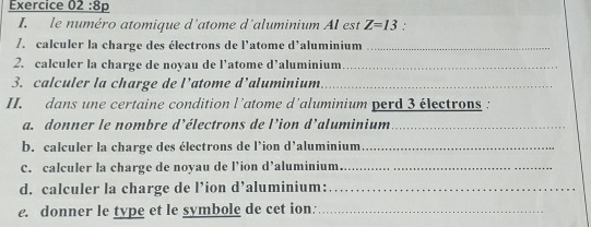 8p 
I. le numéro atomique d'atome d'aluminium AI est Z=13
/. calculer la charge des électrons de l'atome d'aluminium_ 
2. calculer la charge de noyau de l’atome d’aluminium_ 
3. calculer la charge de l’atome d’aluminium_ 
II. dans une certaine condition l’atome d’aluminium perd 3 électrons 
a. donner le nombre d’électrons de l’ion d’aluminium_ 
b. calculer la charge des électrons de l’ion d’aluminium_ 
C. calculer la charge de noyau de l’ion d’aluminium_ 
d. calculer la charge de l’ion d’aluminium:_ 
e. donner le type et le symbole de cet ion:_