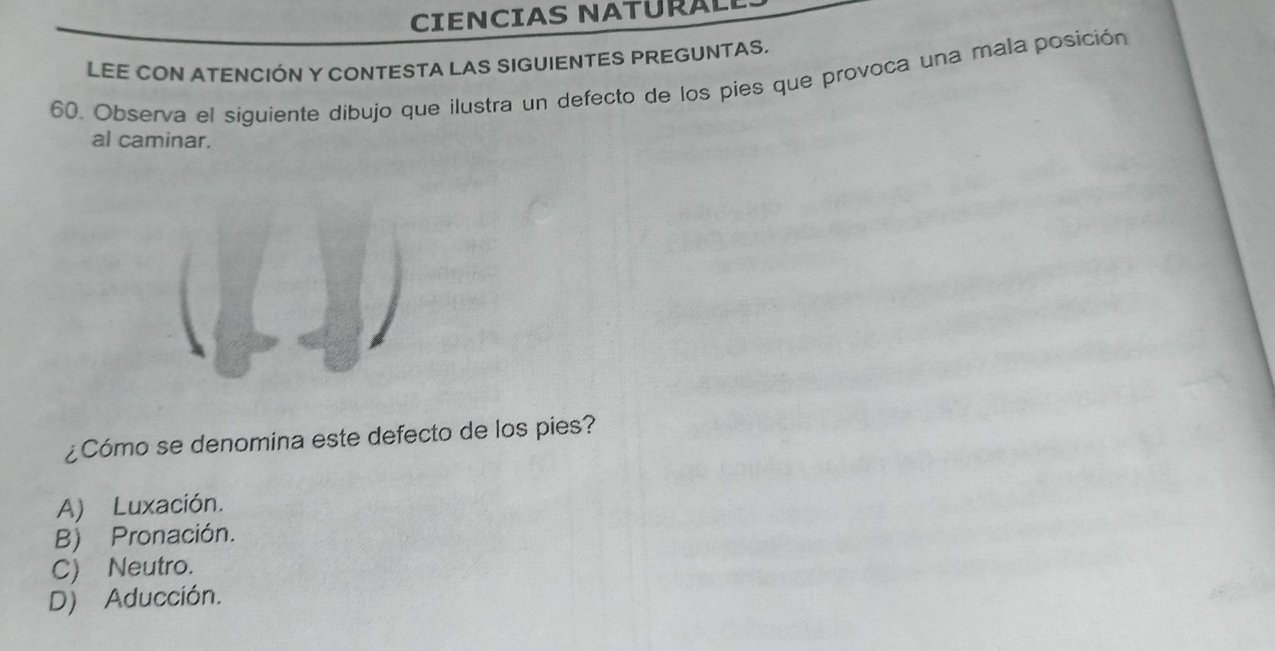 CIENCIAS NATURAL
LEE CON ATENCIÓN Y CONTESTA LAS SIGUIENTES PREGUNTAS.
60. Observa el siguiente dibujo que ilustra un defecto de los pies que provoca una mala posición
al caminar.
¿Cómo se denomina este defecto de los pies?
A) Luxación.
B) Pronación.
C) Neutro.
D) Aducción.