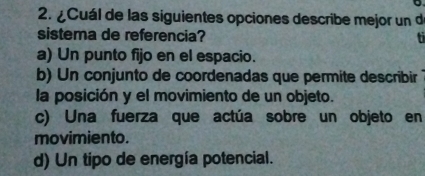 ¿Cuál de las siguientes opciones describe mejor un d
sistema de referencia?
a) Un punto fijo en el espacio.
b) Un conjunto de coordenadas que permite describir
la posición y el movimiento de un objeto.
c) Una fuerza que actúa sobre un objeto en
movimiento.
d) Un tipo de energía potencial.