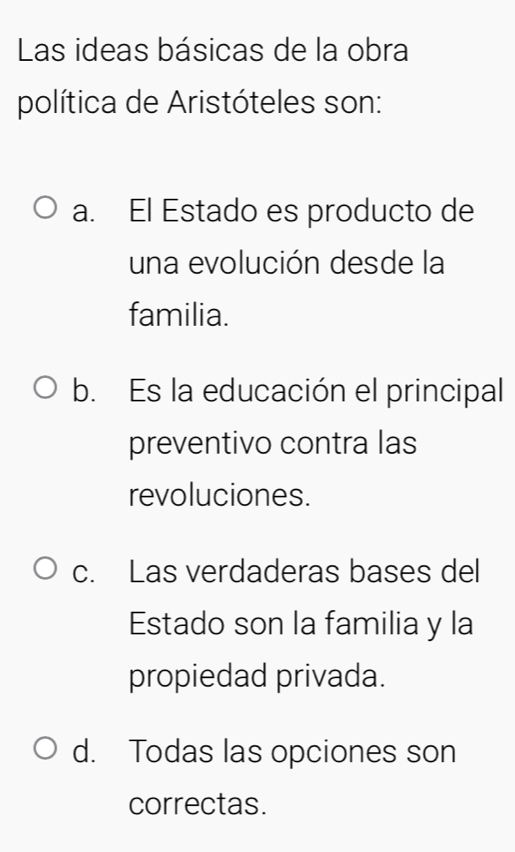 Las ideas básicas de la obra
política de Aristóteles son:
a. El Estado es producto de
una evolución desde la
familia.
b. Es la educación el principal
preventivo contra las
revoluciones.
c. Las verdaderas bases del
Estado son la familia y la
propiedad privada.
d. Todas las opciones son
correctas.