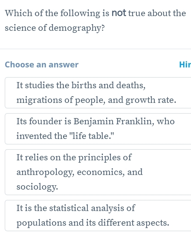 Which of the following is not true about the
science of demography?
Choose an answer Hir
It studies the births and deaths,
migrations of people, and growth rate.
Its founder is Benjamin Franklin, who
invented the "life table."
It relies on the principles of
anthropology, economics, and
sociology.
It is the statistical analysis of
populations and its different aspects.