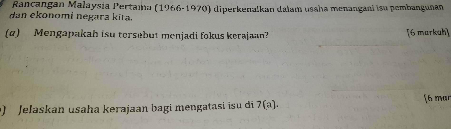 Rancangan Malaysia Pertama (1966-1970) diperkenalkan dalam usaha menangani isu pembangunan 
dan ekonomi negara kita. 
(α) Mengapakah isu tersebut menjadi fokus kerajaan? [6 markah] 
[6 mar 
) Jelaskan usaha kerajaan bagi mengatasi isu di 7(a).