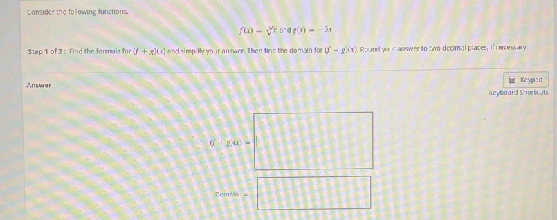 Consider the following functions.
f(x)=sqrt[3](x) and g(x)=-3x
Step 1 of 2 : Find the formula for (f+g)(x) and simplify your answer. Then find the domain for (f+g)(x). Round your answer to two decimal places, if necessary. 
Answer Keypad 
Keyboard Shortcuts
(l+200=□
Domain =□