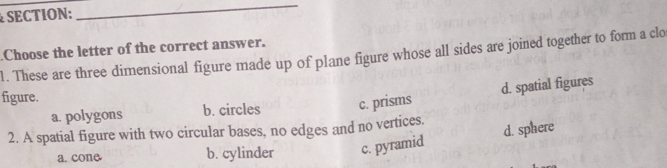 .Choose the letter of the correct answer.
1. These are three dimensional figure made up of plane figure whose all sides are joined together to form a clo
figure.
c. prisms d. spatial figures
a. polygons
b. circles
2. A spatial figure with two circular bases, no edges and no vertices.
d. sphere
a. cone b. cylinder
c. pyramid