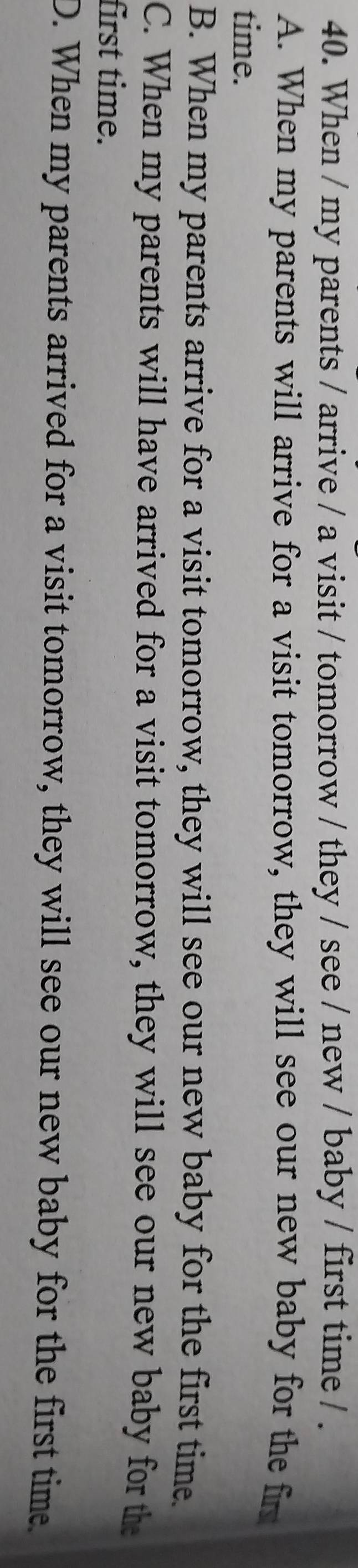 When / my parents / arrive / a visit / tomorrow / they / see / new / baby / first time / .
A. When my parents will arrive for a visit tomorrow, they will see our new baby for the fir
time.
B. When my parents arrive for a visit tomorrow, they will see our new baby for the first time.
C. When my parents will have arrived for a visit tomorrow, they will see our new baby for the
first time.
D. When my parents arrived for a visit tomorrow, they will see our new baby for the first time.