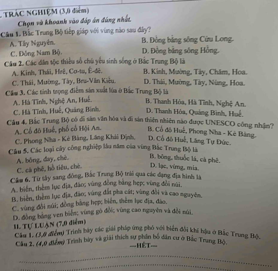 TRÁC NGHIỆM (3,0 diểm)
Chọn và khoanh vào đáp án đúng nhất
Câu 1. Bắc Trung Bộ tiếp giáp với vùng nào sau đây?
A. Tây Nguyên. B. Đồng băng sông Cửu Long.
C. Đông Nam Bộ. D. Đồng bằng sông Hồng.
Câu 2. Các dân tộc thiểu số chủ yếu sinh sống ở Bắc Trung Bộ là
A. Kính, Thái, Hrê, Cơ-tu, Ê-đê. B. Kính, Mường, Tày, Chăm, Hoa.
C. Thái, Mường, Tây, Bru-Vân Kiều. D. Thái, Mường, Tày, Nùng, Hoa.
Câu 3. Các tính trọng điểm sản xuất lúa ở Bắc Trung Bộ là
A. Hà Tĩnh, Nghệ An, Huế.
B. Thanh Hóa, Hà Tĩnh, Nghệ An.
C. Hà Tĩnh, Huế, Quảng Bình. D. Thanh Hóa, Quảng Bình, Huế.
Cầu 4. Bắc Trung Bộ có dí sản văn hóa và di sản thiên nhiên nào được UNESCO công nhận?
A. Cố đô Huế, phố cổ Hội An.
B. Cố đô Huế, Phong Nha - Kê Bàng.
C. Phong Nha - Kẻ Bảng, Lăng Khải Định. D. Cố đô Huế, Lăng Tự Đức.
Câu 5. Các loại cây công nghiệp lâu năm của vùng Bắc Trung Bộ là
A. bông, đay, chè. B. bông, thuốc lá, cà phê.
C. cả phê, hồ tiêu, chẻ. D. lạc, vừmg, mía.
Câu 6. Từ tây sang đông, Bắc Trung Bộ trải qua các dạng địa hình là
A. biển, thêm lục địa, đảo; vùng đồng bằng hẹp; vùng đổi núi.
B. biển, thêm lục địa, đảo; vùng đất pha cát; vùng đồi và cao nguyên.
C. vùng đồi núi; đồng bằng hẹp; biển, thêm lục địa, đão.
D. đồng bằng ven biển; vùng gò đồi; vùng cao nguyên và đồi núi.
I. Tự LUận (7,0 điểm)
Câu 1. (3,0 điểm) Trình bảy các giải pháp ứng phó với biến đổi khí hậu ở Bắc Trung Bộ.
Câu 2. (4,0 điểm) Trình bảy và giải thích sự phân bố dân cư ở Bắc Trung Bộ.
===HÉT===
_
_