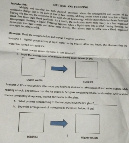 Introduction MELTING AND FREEZING 
Melting and freezing are both physical processes where the arrangement and motion of the 
molecules change due to the gain or loss of heat energy. Melting occurs when a solid turns into a liquid 
During this process, the molecules in the solid ab-orb heat energy, which causes them to vibrate faster and 
break free from their fixed positions. As a result, the molecules move more freely in a less organized 
arrangement, forming a liquid. Freezing happens when a liquid turns into a solid. During freezing, the 
structure, forming a solid. molecules lose heat energy and move more slowly. This allows them to settle into a fixed, organized 
Direction: Read the scenario below and answer the given questions. 
Scenario 1. Nelmie places a tray of liquid water in the freezer. After two hours, she observes that the 
water has turned into solid ice. 
a. What process causes the water to turn into ice? 
b. Draw the arrangement of molecules in the boxes below: (4 pts) 
LQUID WATER SOLID ICE 
Scenario 2. It's a hot summer afternoon, and Michelle decides to take a glass of iced water outside while 
reading a book. She notices that the ice cubes in her glass are getting smaller and smaller. After a while, 
the ice completely disappears, leaving only water in the glass. 
a. What process is happening to the ice cubes in Michelle's glass? _. 
b. Draw the arrangement of molecules in the boxes below: (4 pts) 
SOLID ICE 1 
LIQUID WATER