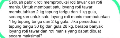 Sebuah pabrik roti memproduksi roti tawar dan roti 
manis. Untuk membuat satu loyang roti tawar 
membutuhkan 2 kg tepung terigu dan 1 kg gula, 
sedangkan untuk satu loyang roti manis membutuhkan
1 kg tepung terigu dan 2 kg gula. Jika persediaan 
tepung terigu 30 kg dan gula 28 kg, berapa banyak 
loyang roti tawar dan roti manis yang dapat dibuat 
secara maksimal?