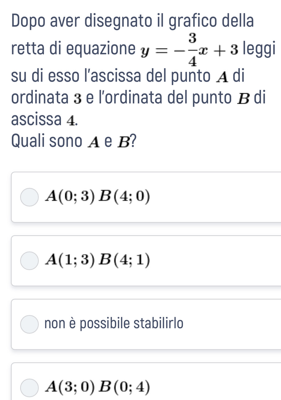 Dopo aver disegnato il grafico della
retta di equazione y=- 3/4 x+3 leggi
su di esso l’ascissa del punto A di
ordinata 3 e l'ordinata del punto B di
ascissa 4.
Quali sono A e B?
A(0;3) B(4;0)
A(1;3)B(4;1)
non è possibile stabilirlo
A(3;0)B(0;4)