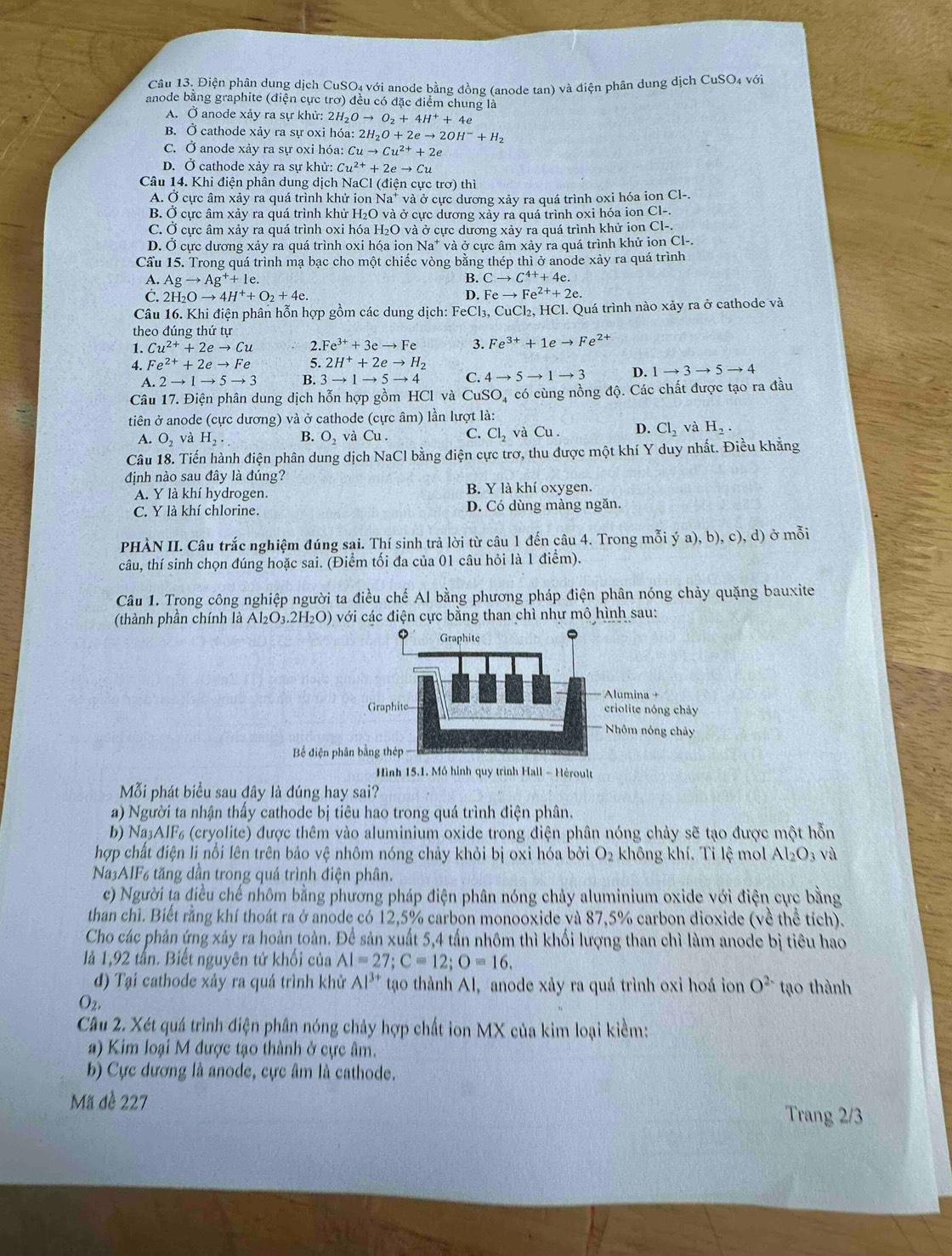 Điện phân dung dịch CuSO₄ với anode bằng đồng (anode tan) và điện phân dung dịch CuSO4 với
anode bằng graphite (điện cực trơ) đều có đặc điểm chung là
A. Ở anode xảy ra sự khử: 2H₂ Oto O_2+4H^++4e
B. Ở cathode xảy ra sự oxi hóa: 2H_2O+2eto 2OH^-+H_2
C. Ở anode xảy ra sự oxi hóa: Cuto Cu^(2+)+2e
D. Ở cathode xảy ra sự khử: Cu^(2+)+2eto Cu
Câu 14. Khi điện phân dung dịch NaCl (điện cực trơ) thì
A. Ở cực âm xảy ra quá trình khử ion Na* và ở cực dương xảy ra quá trình oxi hóa ion Cl-.
B. Ở cực âm xảy ra quá trình khử H₂O và ở cực dương xảy ra quá trình oxi hóa ion Cl-.
C. Ở cực âm xảy ra quá trình oxi hóa H₂O và ở cực dương xảy ra quá trình khử ion Cl-.
D. Ở cực dương xảy ra quá trình oxi hóa ion Na* và ở cực âm xảy ra quá trình khử ion Cl-.
Cầu 15. Trong quá trình mạ bạc cho một chiếc vòng bằng thép thì ở anode xày ra quá trình
A. Agto Ag^++1e.
B. Cto C^(4+)+4e.
C. 2H_2Oto 4H^++O_2+4e. D. Feto Fe^(2+)+2e.
Câu 16. Khi điện phân hỗn hợp gồm các dung dịch: FeCl₃, CuCl_2, HCl. Quá trình nào xảy ra ở cathode và
theo dúng thứ tự
1. Cu^(2+)+2eto Cu 2.Fe^(3+)+3eto Fe 3. Fe^(3+)+1eto Fe^(2+)
4. Fe^(2+)+2eto Fe 5. 2H^++2eto H_2
A 2to 1to 5to 3 B. 3to 1to 5to 4 C. 4to 5to 1to 3 D. 1to 3to 5to 4
Câu 17. Điện phân dung dịch hỗn hợp gồm HCl và Cu SC Dá có cùng nồng độ. Các chất được tạo ra đầu
tiên ở anode (cực dương) và ở cathode (cực âm) lần lượt là:
A. O_2 và H_2. B. O_2 và Cu . C. Cl_2 và Cu . D. Cl_2 và H_2.
Câu 18. Tiến hành điện phân dung dịch NaCl bằng điện cực trơ, thu được một khí Y duy nhất. Điều khẳng
định nào sau đây là đúng?
A. Y là khí hydrogen. B. Y là khí oxygen.
C. Y là khí chlorine. D. Có dùng màng ngăn.
PHÀN II. Câu trắc nghiệm đúng sai. Thí sinh trả lời từ câu 1 đến câu 4. Trong mỗi ý a),b),c), d) ở mỗi
câu, thí sinh chọn đúng hoặc sai. (Điểm tối đa của 01 câu hỏi là 1 điểm).
Câu 1. Trong công nghiệp người ta điều chế Al bằng phương pháp điện phân nóng chảy quặng bauxite
(thành phần chính là Al_2O_3.2H_2O) với các điện cực bằng than chì như mô hình sau:
Bể điện p
Mỗi phát biểu sau đây là đúng hay sai?
a) Người ta nhận thấy cathode bị tiêu hao trong quá trình điện phân.
b) Na₃AIF₆ (cryolite) được thêm vào aluminium oxide trong điện phân nóng chảy sẽ tạo được một hỗn
hợp chất điện li nổi lên trên bảo vệ nhôm nóng chảy khỏi bị oxi hóa bởi O_2 không khí. Tỉ lệ mol Al_2O_3 và
Na3AIF6 tăng dần trong quá trình điện phân.
c) Người ta điều chế nhôm bằng phương pháp điện phân nóng chảy aluminium oxide với điện cực bằng
than chì. Biết rằng khí thoát ra ở anode có 12,5% carbon monooxide và 87,5% carbon dioxide (về thể tích).
Cho các phản ứng xảy ra hoàn toàn. Để sản xuất 5,4 tấn nhôm thì khối lượng than chì làm anode bị tiêu hao
là 1,92 tấn. Biết nguyên tử khối của AI=27;C=12;O=16.
d) Tại cathode xảy ra quá trình khử Al^(3+) tao thành Al, anode xảy ra quá trình oxi hoá ion O^(2-) tạo thành
O_2,
Câu 2. Xét quá trình điện phân nóng chảy hợp chất ion MX của kim loại kiểm:
a) Kim loại M được tạo thành ở cực âm.
b) Cực dương là anode, cực âm là cathode.
Mã đề 227 Trang 2/3