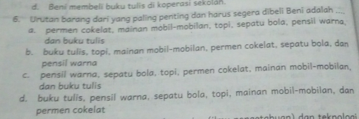 d. Beni membeli buku tulis di koperasi sekolah.
6. Urutan barang dari yang paling penting dan harus segera dibeli Beni adalah ...,
a. permen cokelat, mainan mobil-mobilan, topi, sepatu bola, pensil warna,
dan buku tulis
b. buku tulis, topi, mainan mobil-mobilan, permen cokelat, sepatu bola, dan
pensil warna
c. pensil warna, sepatu bola, topi, permen cokelat, mainan mobil-mobilan,
dan buku tulis
d. buku tulis, pensil warna, sepatu bola, topi, mainan mobil-mobilan, dan
permen cokelat