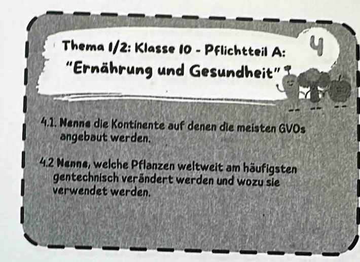 Thema 1/2: Klasse 10 - Pflichtteil A: 
“Ernährung und Gesundheit” 
4.1. Nenne die Kontinente auf denen die meisten GVOs 
angebaut werden. 
4.2 Nenne, welche Pflanzen weltweit am häufigsten 
gentechnisch verändert werden und wozu sie 
verwendet werden.