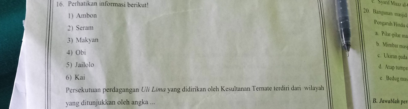 Perhatikan informasi berikut!
C Syarif M uaz a 
20. Bangunan masjid
1) Ambon
Pengaruh Hindu ở
2) Seram
a Pilar-pılar ma
3) Makyan
b. Mimbar mas
4) Obi
c. Ukiran pada
5) Jailolo
d. Atap tumpa
6) Kai e Bedug mas
Persekutuan perdagangan Uli Lima yang didirikan oleh Kesultanan Ternate terdiri dari wilayah
yang ditunjukkan oleh angka ...
B. Jawablah per