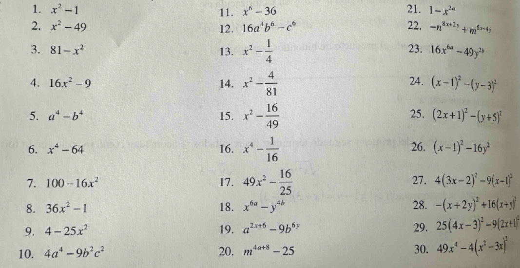 x^2-1 11. x^6-36 21. 1-x^(2a)
2. x^2-49 12. 16a^4b^6-c^6 22. -n^(8x+2y)+m^(6x-4y)
3. 81-x^2 13. x^2- 1/4  23. 16x^(6a)-49y^(2b)
4. 16x^2-9 14. x^2- 4/81  24. (x-1)^2-(y-3)^2
5. a^4-b^4 15. x^2- 16/49  25. (2x+1)^2-(y+5)^2
6. x^4-64 16. x^4- 1/16  26. (x-1)^2-16y^2
7. 100-16x^2 17. 49x^2- 16/25  27. 4(3x-2)^2-9(x-1)^2
8. 36x^2-1 18. x^(6a)-y^(4b) 28. -(x+2y)^2+16(x+y)^2
9. 4-25x^2 19. a^(2x+6)-9b^(6y) 29. 25(4x-3)^2-9(2x+1)^2
10. 4a^4-9b^2c^2 20. m^(4a+8)-25 30. 49x^4-4(x^2-3x)^2