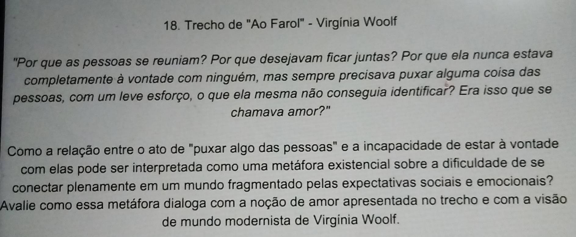 Trecho de "Ao Farol" - Virgínia Woolf 
"Por que as pessoas se reuniam? Por que desejavam ficar juntas? Por que ela nunca estava 
completamente à vontade com ninguém, mas sempre precisava puxar alguma coisa das 
pessoas, com um leve esforço, o que ela mesma não conseguia identificar? Era isso que se 
chamava amor?" 
Como a relação entre o ato de "puxar algo das pessoas" e a incapacidade de estar à vontade 
com elas pode ser interpretada como uma metáfora existencial sobre a dificuldade de se 
conectar plenamente em um mundo fragmentado pelas expectativas sociais e emocionais? 
Avalie como essa metáfora dialoga com a noção de amor apresentada no trecho e com a visão 
de mundo modernista de Virgínia Woolf.