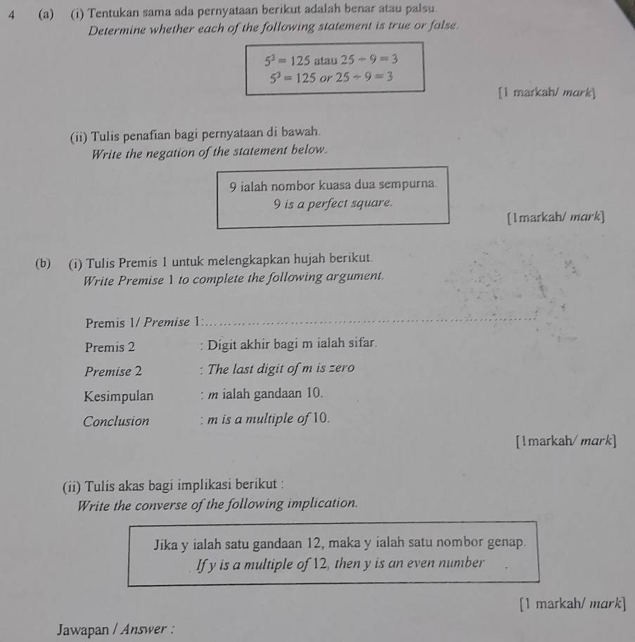 4 (a) (i) Tentukan sama ada pernyataan berikut adalah benar atau palsu. 
Determine whether each of the following statement is true or false.
5^3=125 atau 25/ 9=3
5^3=125 or 25/ 9=3
[1 markah/ mɑrk] 
(ii) Tulis penafian bagi pernyataan di bawah. 
Write the negation of the statement below. 
9 ialah nombor kuasa dua sempurna.
9 is a perfect square. 
[1markah/ mark] 
(b) (i) Tulis Premis 1 untuk melengkapkan hujah berikut. 
Write Premise 1 to complete the following argument. 
Premis 1 / Premise 1
_ 
Premis 2 : Digit akhir bagi m ialah sifar. 
Premise 2 The last digit of m is zero 
Kesimpulan : m ialah gandaan 10. 
Conclusion m is a multiple of 10. 
[1markah/mark] 
(ii) Tulis akas bagi implikasi berikut : 
Write the converse of the following implication. 
Jika y ialah satu gandaan 12, maka y ialah satu nombor genap. 
If y is a multiple of 12, then y is an even number 
[1 markah/ mark] 
Jawapan / Answer :