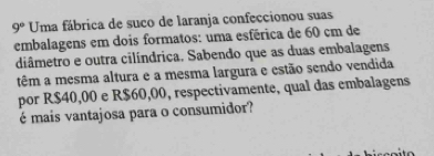 9° Uma fábrica de suco de laranja confeccionou suas 
embalagens em dois formatos: uma esférica de 60 cm de 
diâmetro e outra cilíndrica. Sabendo que as duas embalagens 
têm a mesma altura e a mesma largura e estão sendo vendida 
por R$40,00 e R$60,00, respectivamente, qual das embalagens 
é mais vantajosa para o consumidor?