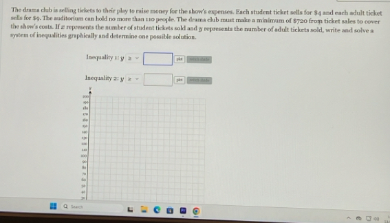 The drama club is selling tickets to their play to raise money for the show's expenses. Each student ticket sells for $4 and each adult ticket 
sells for $9. The auditorium can hold no more than 110 people. The drama club must make a minimum of $720 from ticket sales to cover 
the show's costs. If x represents the number of student tickets sold and y represents the number of adult tickets sold, write and solve a 
system of inequalities graphically and determine one possible solution. 
Inequality 1: y≥slant -□  pkx/pkx  n du da 
Inequality 2: y>-□ plot rtich ddo 
Search