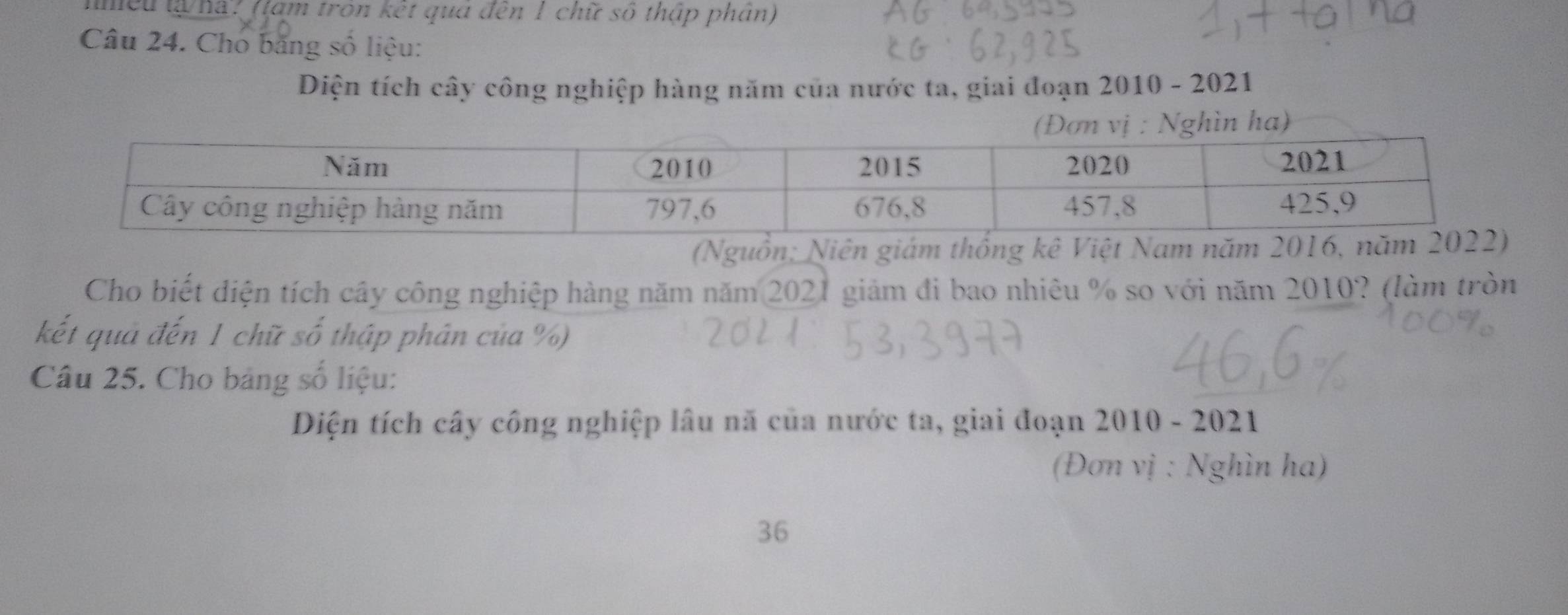 tmều tạ ha? (tam tron kết qua đến 1 chữ số thập phân) 
Câu 24. Cho băng số liệu: 
Diện tích cây công nghiệp hàng năm của nước ta, giai đoạn 2010 - 2021 
n ha) 
(Nguồn; Niê 
Cho biết diện tích cây công nghiệp hàng năm năm 2021 giảm đi bao nhiêu % so với năm 2010? (làm tròn 
kết quả đến 1 chữ số thập phân của %) 
Câu 25. Cho bảng số liệu: 
Diện tích cây công nghiệp lâu nã của nước ta, giai đoạn 2010 - 2021 
(Đơn vị : Nghìn ha) 
36