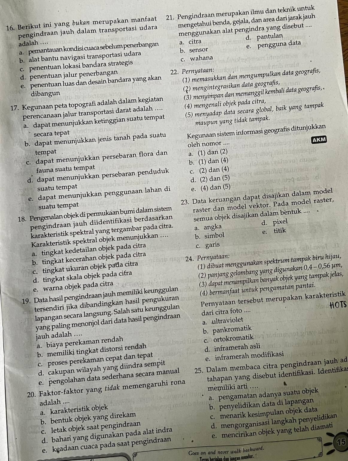 Berikut ini yang bukan merupakan manfaat 21. Pengindraan merupakan ilmu dan teknik untuk
pengindraan jauh dalam transportasi udara mengetahui benda, gejala, dan area dari jarak jauh
adalah … menggunakan alat pengindra yang disebut ....
a. pemantauan kondisi cuaca sebelum penerbangan a. citra d. pantulan
b. alat bantu navigasi transportasi udara b. sensor e. pengguna data
c. penentuan lokasi bandara strategis c. wahana
d. penentuan jalur penerbangan 22. Pernyataan:
e. penentuan luas dan desain bandara yang akan (1) memasukkan dan mengumpulkan data geografis,
(2) mengintegrasikan data geografis,
dibangun
17. Kegunaan peta topografi adalah dalam kegiatan (3) menyimpan dan memanggil kembali data geografis, 
perencanaan jalur transportasi darat adalah .... (4) mengenali objek pada citra,
a. dapat menunjukkan ketinggian suatu tempat (5) menyadap data secara global, baik yang tampak
maupun yang tidak tampak.
secara tepat
b. dapat menunjukkan jenis tanah pada suatu Kegunaan sistem informasi geografis ditunjükkan
tempat oleh nomor ....
AKM
c. dapat menunjukkan persebaran flora dan a. (1) dan (2)
fauna suatu tempat b. (1) dan (4)
d. dapat menunjukkan persebaran penduduk c. (2) dan (4)
suatu tempat d. (2) dan (5)
e. dapat menunjukkan penggunaan lahan di e. (4) dan (5)
23. Data keruangan dapat disajikan dalam model
suatu tempat
18. Pengenalan objek di permukaan bụmi dalam sistem raster dan model vektor. Pada model raster,
pengindraan jauh diidentifikasi berdasarkan semua objek disajikan dalam bentuk .... .
karakteristik spektral yang tergambar pada citra. a. angka d. pixel
e. titik
Karakteristik spektral objek menunjukkan …... b. simbol
a. tingkat kedetailan objek pada citra c. garis
b. tingkat kecerahan objek pada citra
c. tingkat ukuran objek pada citra 24. Pernyataan:
d. tingkat skala objek pada cifra (1) dibuat menggunakan spektrum tampak biru hijau,
e. warna objek pada citra (2) panjang gelombang yang digunakan 0,4 - 0,56 µm,
19. Data hasil pengindraan jauh memiliki keunggulan (3) dapat menampilkan banyak objek yang tampak jelas,
tersendiri jika dibandingkan hasil pengukuran (4) bermanfaat untuk pengamatan pantai.
HOTS
lapangan secara langsung. Salah satu keunggulan Pernyataan tersebut merupakan karakteristik
yang paling menonjol dari data hasil pengindraan dari citra foto ....
jauh adalah .. a. ultraviolet
a. biaya perekaman rendah b. pankromatik
b. memiliki tingkat distorsi rendah c. ortokromatik
c. proses perekaman cepat dan tepat d. inframerah asli
d. cakupan wilayah yang diindra sempit e. inframerah modifikasi
e. pengolahan data sederhana secara manual 25. Dalam membaca citra pengindraan jauh ad
20. Faktor-faktor yang tidak memengaruhi rona tahapan yang disebut identifikasi. Identifikas
memiliki arti ….
a. karakteristik objek a. pengamatan adanya suatu objek
adalah ....
b. bentuk objek yang direkam b. penyelidikan data di lapangan
c. letak objek saat pengindraan c. menarik kesimpulan objek data
d. bahan yang digunakan pada alat indra d. mengorganisasi langkah penyelidikan
e. keadaan cuaca pada saat pengindraan e. mencirikan objek yang telah diamati
15
Goes on and never walk backward.
Terus herialan dan jangan mundur.