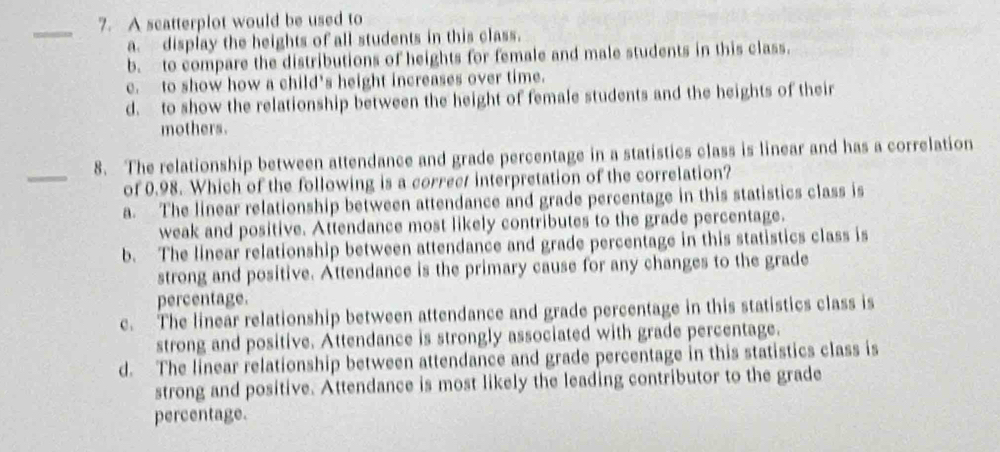 A scatterplot would be used to
a. display the heights of all students in this class.
b. to compare the distributions of heights for female and male students in this class.
c. to show how a child's height increases over time.
d. to show the relationship between the height of female students and the heights of their
mothers.
_
8. The relationship between attendance and grade percentage in a statistics class is linear and has a correlation
of 0.98. Which of the following is a correct interpretation of the correlation?
a. The linear relationship between attendance and grade percentage in this statistics class is
weak and positive. Attendance most likely contributes to the grade percentage.
b. The linear relationship between attendance and grade percentage in this statistics class is
strong and positive. Attendance is the primary cause for any changes to the grade
percentage.
c. The linear relationship between attendance and grade percentage in this statistics class is
strong and positive. Attendance is strongly associated with grade percentage.
d. The linear relationship between attendance and grade percentage in this statistics class is
strong and positive. Attendance is most likely the leading contributor to the grade
percentage.