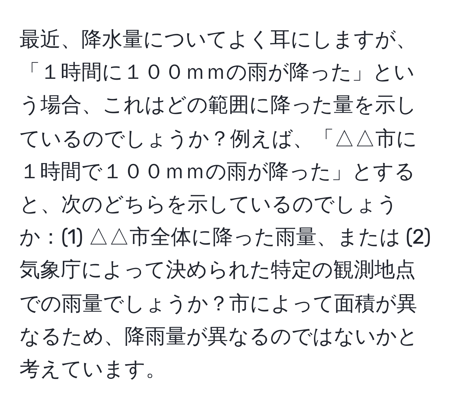 最近、降水量についてよく耳にしますが、「１時間に１００ｍｍの雨が降った」という場合、これはどの範囲に降った量を示しているのでしょうか？例えば、「△△市に１時間で１００ｍｍの雨が降った」とすると、次のどちらを示しているのでしょうか：(1) △△市全体に降った雨量、または (2) 気象庁によって決められた特定の観測地点での雨量でしょうか？市によって面積が異なるため、降雨量が異なるのではないかと考えています。