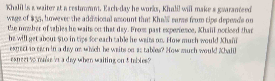 Khalil is a waiter at a restaurant. Each day he works, Khalil will make a guaranteed 
wage of $35, however the additional amount that Khalil earns from tips depends on 
the number of tables he waits on that day. From past experience, Khalil noticed that 
he will get about $10 in tips for each table he waits on. How much would Khalil 
expect to earn in a day on which he waits on 11 tables? How much would Khalil 
expect to make in a day when waiting on t tables?