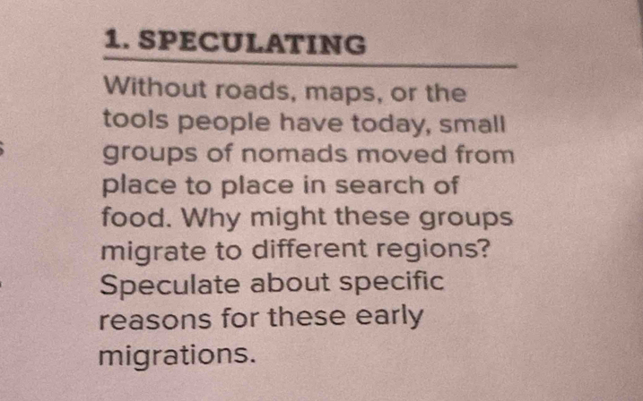 SPECULATING 
Without roads, maps, or the 
tools people have today, small 
groups of nomads moved from 
place to place in search of 
food. Why might these groups 
migrate to different regions? 
Speculate about specific 
reasons for these early 
migrations.