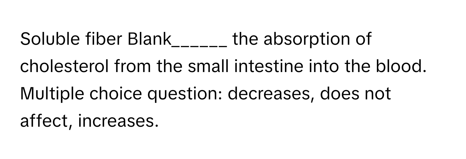 Soluble fiber  Blank______  the absorption of cholesterol from the small intestine into the blood. Multiple choice question: decreases, does not affect, increases.