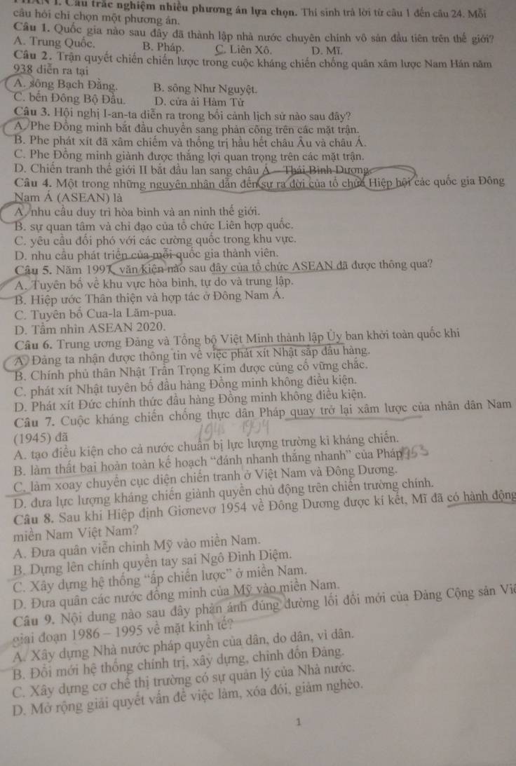 Cầu trắc nghiệm nhiều phương án lựa chọn. Thi sinh trả lời từ câu 1 đến cầu 24. Mỗi
câu hỏi chỉ chọn một phương ân.
Câu 1. Quốc gia nào sau đầy đã thành lập nhà nước chuyên chính vô sản đầu tiên trên thế giới?
A. Trung Quốc. B. Pháp. C. Liên Xô. D. Mĩ.
Câu 2. Trận quyết chiến chiến lược trong cuộc kháng chiến chống quân xâm lược Nam Hán năm
938 diễn ra tại
A. sông Bạch Đằng. B. sông Như Nguyệt.
C. bến Đông Bộ Đầu. D. cửa ải Hàm Tử
Câu 3. Hội nghị I-an-ta diễn ra trong bối cảnh lịch sử nào sau đây?
A Phe Đồng minh bắt đầu chuyển sang phản công trên các mặt trận.
B. Phe phát xít đã xâm chiếm và thống trị hầu hết châu Âu và châu Á.
C. Phe Đồng minh giành được thắng lợi quan trọng trên các mặt trận.
D. Chiến tranh thể giới II bắt đầu lan sang châu Á - Thái Bình Dượng
Câu 4. Một trong những nguyên nhân dẫn đến sự ra dời của tổ chức Hiệp hội các quốc gia Đông
Nam Á (ASEAN) là
A. nhu cầu duy trì hòa bình và an ninh thế giới.
B. sự quan tâm và chỉ đạo của tổ chức Liên hợp quốc.
C. yêu cầu đổi phó với các cường quốc trong khu vực.
D. nhu cầu phát triển của mỗi quốc gia thành viên.
Câu 5. Năm 1997 văn kiện nào sau đây của tổ chức ASEAN đã được thông qua?
A. Tuyên bố về khu vực hòa bình, tự do và trung lập.
B. Hiệp ước Thân thiện và hợp tác ở Đông Nam Á.
C. Tuyên bố Cua-la Lăm-pua.
D. Tầm nhìn ASEAN 2020.
Câu 6. Trung ương Đảng và Tổng bộ Việt Minh thành lập Ủy ban khởi toàn quốc khi
A Đảng ta nhận được thông tin về việc phát xít Nhật sắp đầu hàng.
B. Chính phủ thân Nhật Trần Trọng Kim được củng cố vững chắc.
C. phát xít Nhật tuyên bố đầu hàng Đồng minh không điều kiện.
D. Phát xít Đức chính thức đầu hàng Đồng minh không điều kiện.
Câu 7. Cuộc kháng chiến chống thực dân Pháp quay trở lại xâm lược của nhân dân Nam
(1945) đã
A. tạo điều kiện cho cả nước chuẩn bị lực lượng trường ki kháng chiến.
B. làm thất bai hoàn toàn kế hoạch “đánh nhanh thắng nhanh” của Pháp
C. làm xoay chuyển cục diện chiến tranh ở Việt Nam và Đông Dương.
D. đưa lực lượng kháng chiến giành quyển chủ động trên chiến trường chính.
Câu 8. Sau khi Hiệp định Giơnevơ 1954 về Đông Dương được kí kết, Mĩ đã có hành động
miền Nam Việt Nam?
A. Đưa quân viễn chinh Mỹ vào miền Nam.
B. Dựng lên chính quyền tay sai Ngô Đình Diệm.
C. Xây dựng hệ thống “ấp chiến lược” ở miền Nam.
D. Đưa quân các nước đồng minh của Mỹ vào miền Nam.
Câu 9. Nội dung nào sau đây phản ảnh đúng đường lối đổi mới của Đảng Cộng sản Viê
giai đoạn 1986 - 1995 về mặt kinh tế?
A. Xây dựng Nhà nước pháp quyền của dân, do dân, vì dân.
B. Đổi mới hệ thống chính trị, xây dựng, chỉnh đốn Đảng.
C. Xây dựng cơ chế thị trường có sự quản lý của Nhà nước.
D. Mở rộng giải quyết vấn để việc làm, xóa đói, giảm nghèo.
1