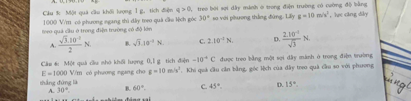 Một quả cầu khối lượng l g, tích điện q>0 , treo bởi sợi dây mánh ở trong điện trường có cường độ bằng
1000 V/m có phương ngang thì dây treo quá cầu lệch góc 30° so với phương thắng đứng. Lấy g=10m/s^2 , lực căng dây
treo quả cầu ở trong điện trường có độ lớn
A.  (sqrt(3).10^(-2))/2 N. B. sqrt(3).10^(-2)N. C. 2.10^(-2)N. D.  (2.10^(-2))/sqrt(3) N. 
Câu 6: Một quả cầu nhỏ khối lượng 0, 1 g tích điện -10^(-6)C được treo bằng một sợi dây mánh ở trong điện trường
E=1000 V/m có phương ngang cho g=10m/s^2. Khi quả cầu cân bằng, góc lệch của dây treo quả cầu so với phương
thắng đứng là
A. 30°. B. 60°. C. 45°. D. 15°. 
nghiêm đúng sai