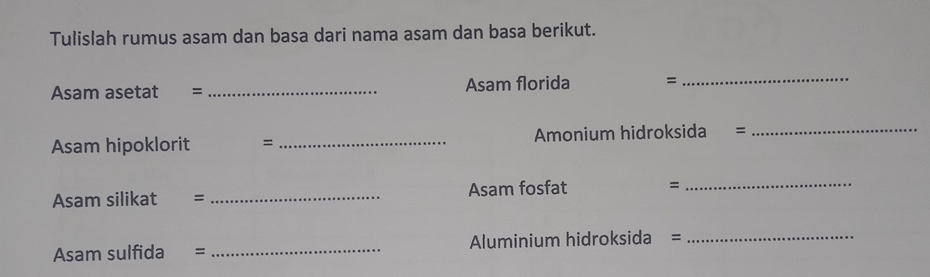 Tulislah rumus asam dan basa dari nama asam dan basa berikut. 
Asam asetat = _Asam florida = 
_ 
Asam hipoklorit = _Amonium hidroksida = 
_ 
Asam silikat = _Asam fosfat = 
_ 
Asam sulfida = _Aluminium hidroksida =_