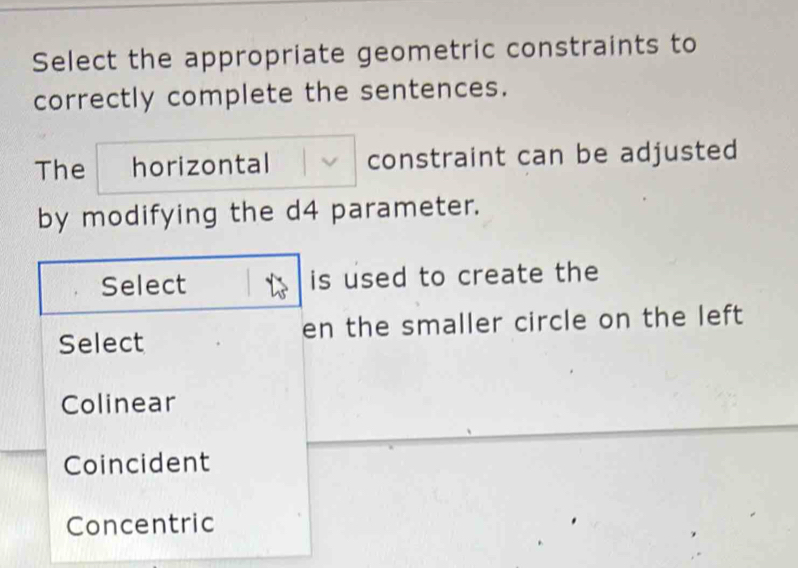 Select the appropriate geometric constraints to
correctly complete the sentences.
The horizontal constraint can be adjusted
by modifying the d4 parameter.
Select is used to create the
Select en the smaller circle on the left
Colinear
Coincident
Concentric