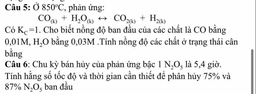 dot O850°C , phản ứng:
CO_(k)+H_2O_(k)rightarrow CO_2(k)+H_2(k)
Có K_C=1. Cho biết nồng độ ban đầu của các chất là CO bằng
0, 0 M, H_2O bằng 0,03M.Tính nồng độ các chất ở trạng thái cân 
bằng 
Câu 6: Chu kỳ bán hủy của phản ứng bậc 1N_2O_5 là 5,4 giờ. 
Tính hằng số tốc độ và thời gian cần thiết để phân hủy 75% và
87% N_2O_5 ban đầu