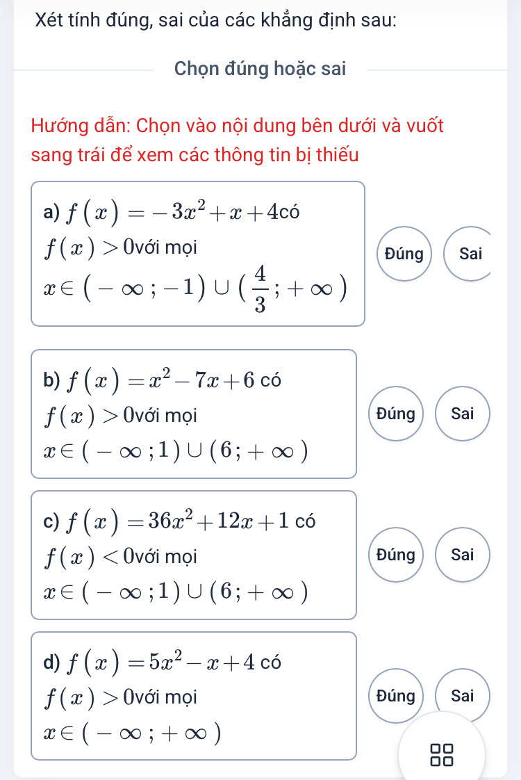 Xét tính đúng, sai của các khẳng định sau: 
Chọn đúng hoặc sai 
Hướng dẫn: Chọn vào nội dung bên dưới và vuốt 
sang trái để xem các thông tin bị thiếu 
a) f(x)=-3x^2+x+4co
f(x)> (với mọi Đúng Sai
x∈ (-∈fty ;-1)∪ ( 4/3 ;+∈fty )
b) f(x)=x^2-7x+6 C Ó
f(x)> (với mọi Đúng Sai
x∈ (-∈fty ;1)∪ (6;+∈fty )
c) f(x)=36x^2+12x+1 có
f(x) )với mọi Đúng Sai 
(
x∈ (-∈fty ;1)∪ (6;+∈fty )
d) f(x)=5x^2-x+4co
f(x)> (với mọi Đúng Sai
x∈ (-∈fty ;+∈fty )