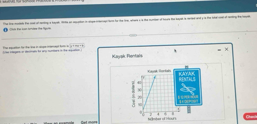 The line models the cost of renting a kayak. Write an equation in stope-intercept form for the line, where x is the number of hours the kayak is rented and y is the lotal cost of renting the kayak. 
Click the icon toview the figure. 
The equation for the line in slope-intercept form is y=mx+b
(Use integers or decimals for any numbers in the equation ) 
× 
Kayak Rentals 
Get more Check