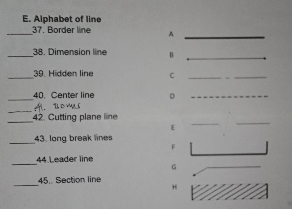 Alphabet of line 
_ 
37. Border line 
_A 
_ 
_ 
38. Dimension line 
B 
_ 
_ 
_39. Hidden line C_ 
_ 
_40. Center line D_ 
_ 
_ 
42. Cutting plane line 
E 
_ 
_ 
_43. long break lines 
F 
_ 
44.Leader line 
G 
_ 
45.. Section line 
H